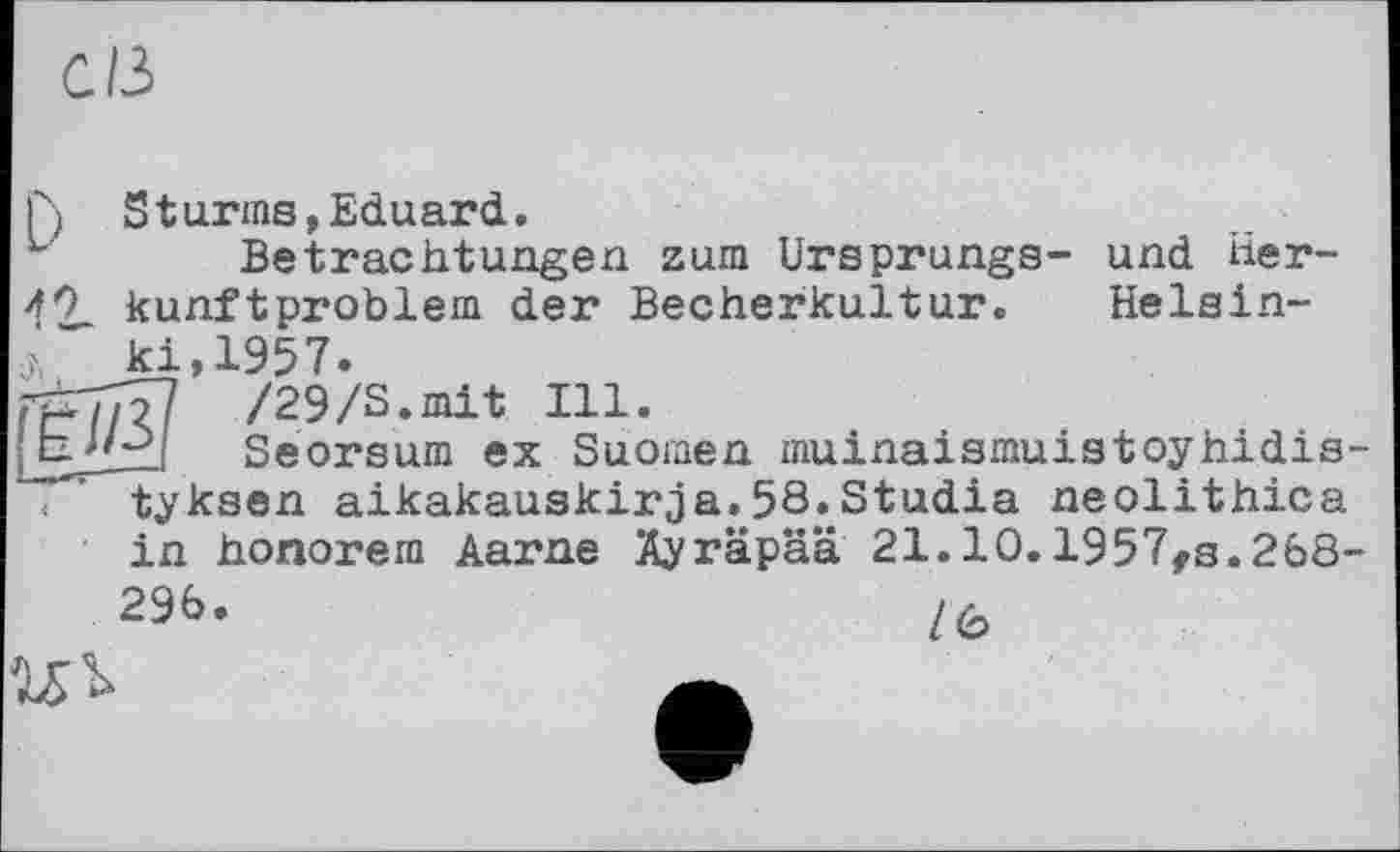 ﻿c/з
Г) S t arms, Eduard.
ь Betrachtungen zum Ursprungs- und lier-
49 kunftproblem der Becherkultur. Helsin-ki,1957.
rpj/î? /29/S.mit Ill.
[ЬДг./ Seorsum ex Suomen muinaismuistoyhidis-< ' tyksen aikakauskirja.58.Studia neolithica
in honorem Aarne Äyräpää 21.10.1957fg.268-
296.	/6